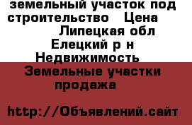 земельный участок под строительство › Цена ­ 550 000 - Липецкая обл., Елецкий р-н Недвижимость » Земельные участки продажа   